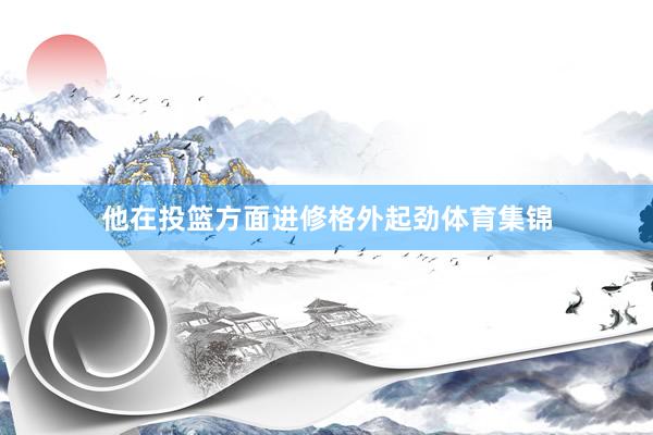 他在投篮方面进修格外起劲体育集锦