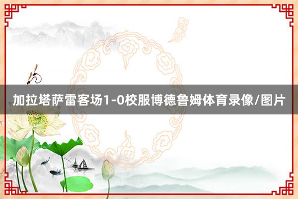 加拉塔萨雷客场1-0校服博德鲁姆体育录像/图片