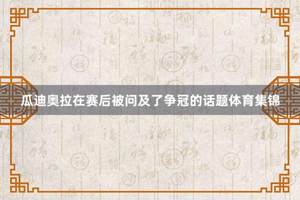 瓜迪奥拉在赛后被问及了争冠的话题体育集锦