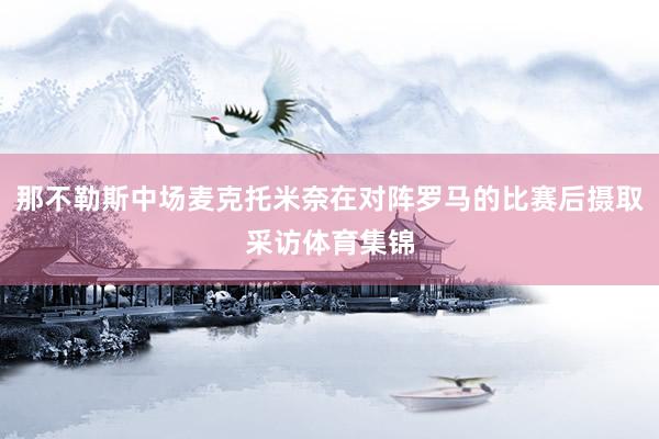 那不勒斯中场麦克托米奈在对阵罗马的比赛后摄取采访体育集锦