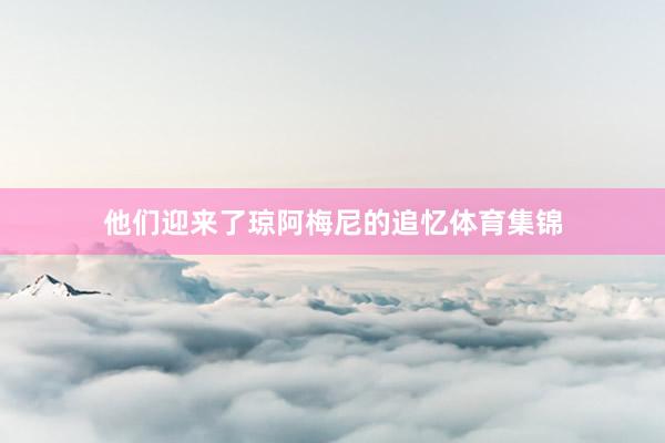 他们迎来了琼阿梅尼的追忆体育集锦