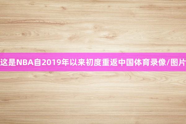 这是NBA自2019年以来初度重返中国体育录像/图片