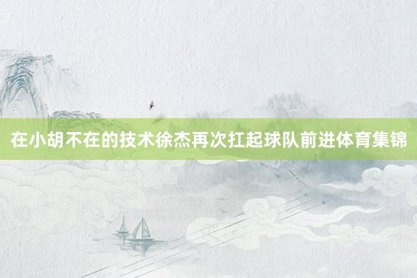 在小胡不在的技术徐杰再次扛起球队前进体育集锦
