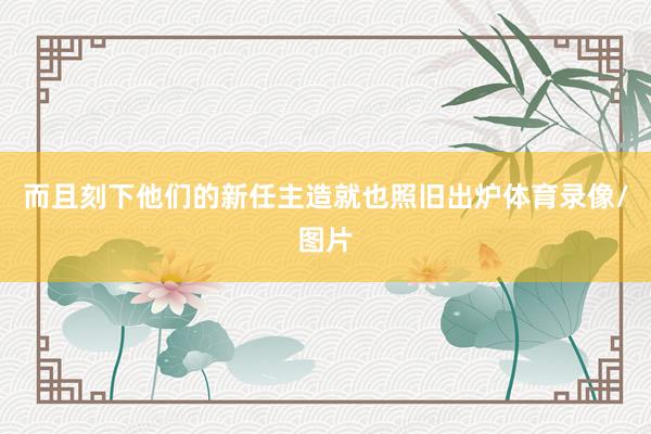 而且刻下他们的新任主造就也照旧出炉体育录像/图片