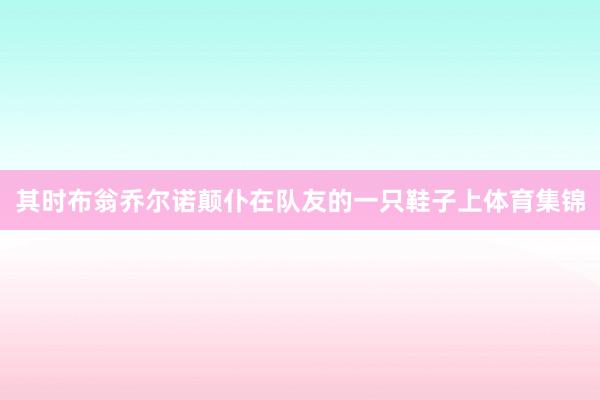 其时布翁乔尔诺颠仆在队友的一只鞋子上体育集锦