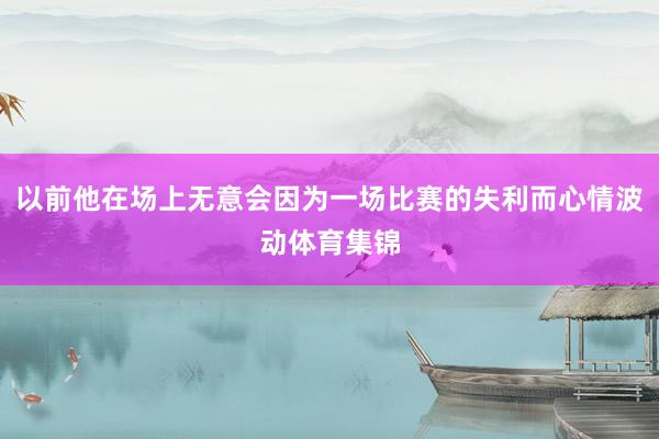 以前他在场上无意会因为一场比赛的失利而心情波动体育集锦