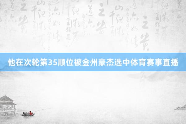 他在次轮第35顺位被金州豪杰选中体育赛事直播