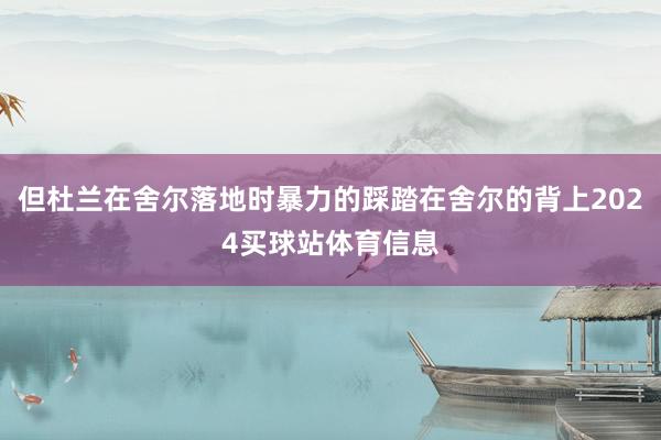 但杜兰在舍尔落地时暴力的踩踏在舍尔的背上2024买球站体育信息