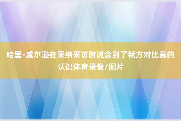 哈里-威尔逊在采纳采访时说念到了我方对比赛的认识体育录像/图片
