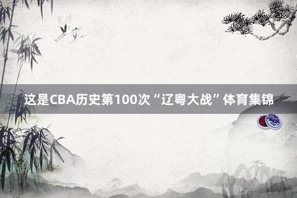 这是CBA历史第100次“辽粤大战”体育集锦