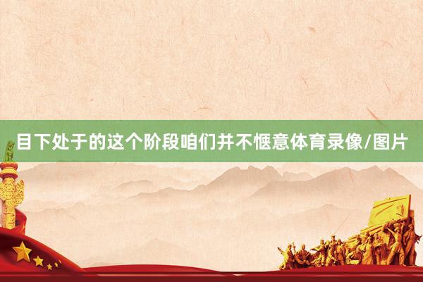 目下处于的这个阶段咱们并不惬意体育录像/图片