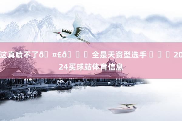 这真喷不了🤣👌全是天资型选手 ​​​2024买球站体育信息
