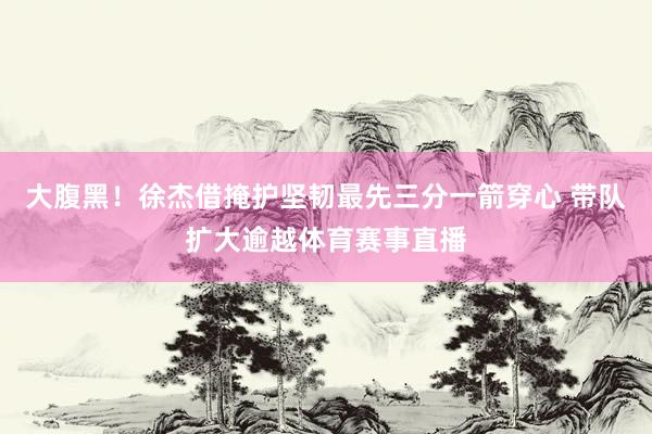 大腹黑！徐杰借掩护坚韧最先三分一箭穿心 带队扩大逾越体育赛事直播