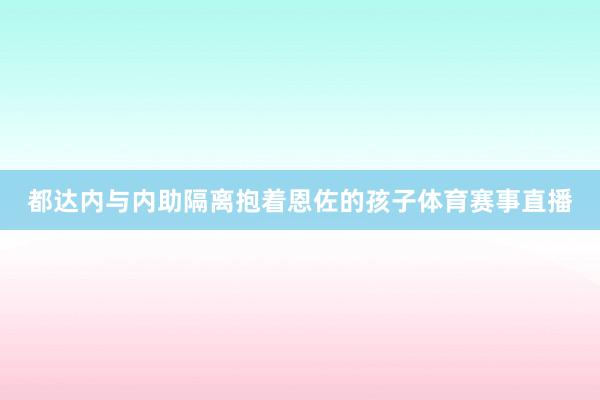 都达内与内助隔离抱着恩佐的孩子体育赛事直播