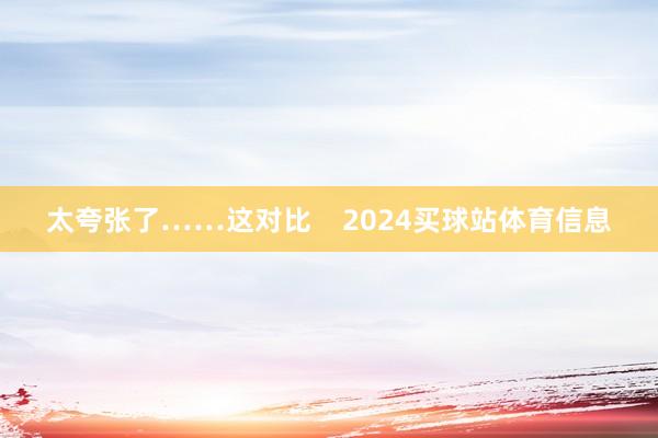 太夸张了……这对比    2024买球站体育信息