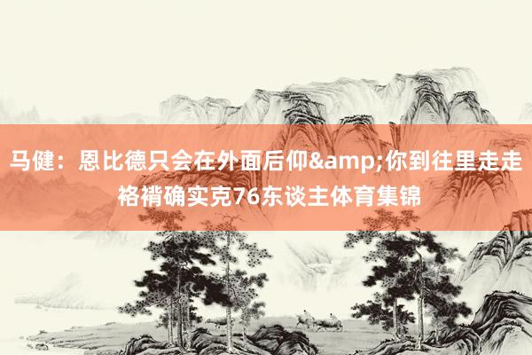 马健：恩比德只会在外面后仰&你到往里走走 袼褙确实克76东谈主体育集锦