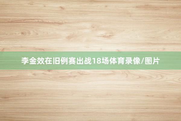 李金效在旧例赛出战18场体育录像/图片