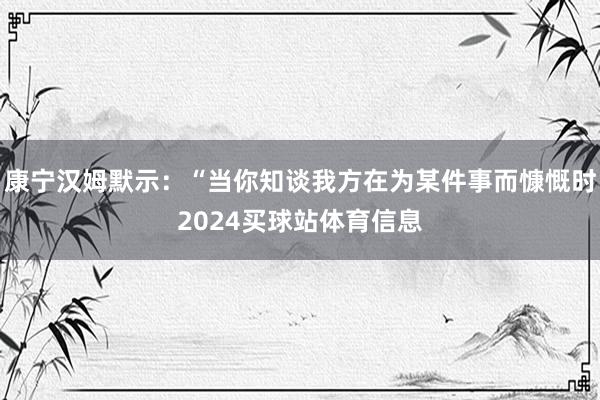 康宁汉姆默示：“当你知谈我方在为某件事而慷慨时2024买球站体育信息