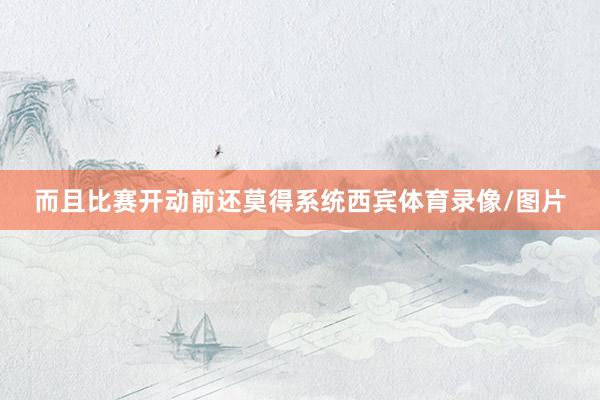 而且比赛开动前还莫得系统西宾体育录像/图片