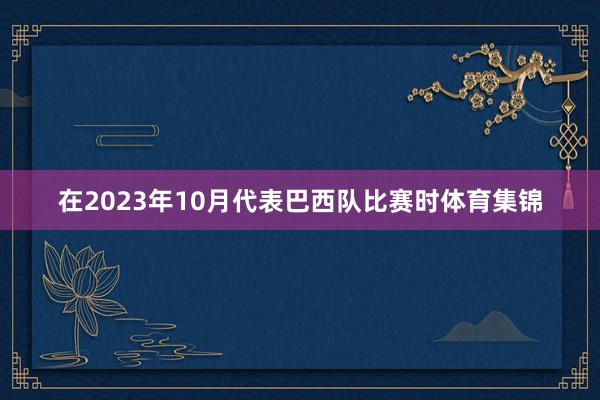 在2023年10月代表巴西队比赛时体育集锦
