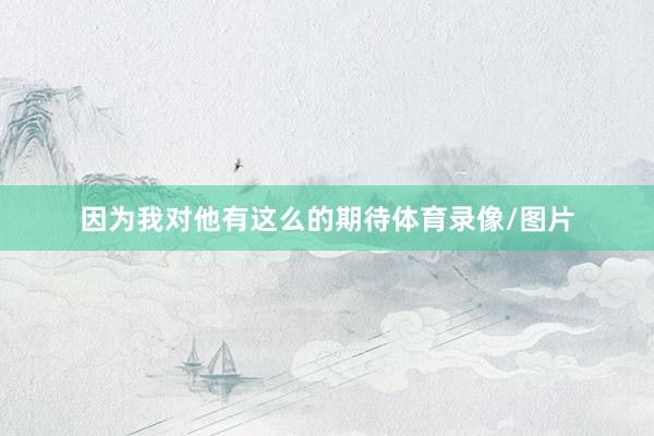 因为我对他有这么的期待体育录像/图片
