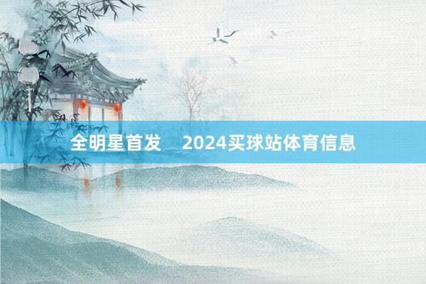 全明星首发    2024买球站体育信息