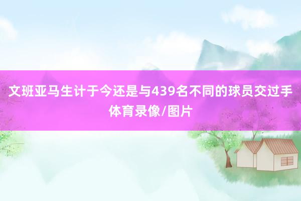 文班亚马生计于今还是与439名不同的球员交过手体育录像/图片