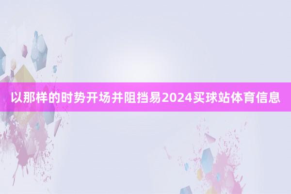 以那样的时势开场并阻挡易2024买球站体育信息