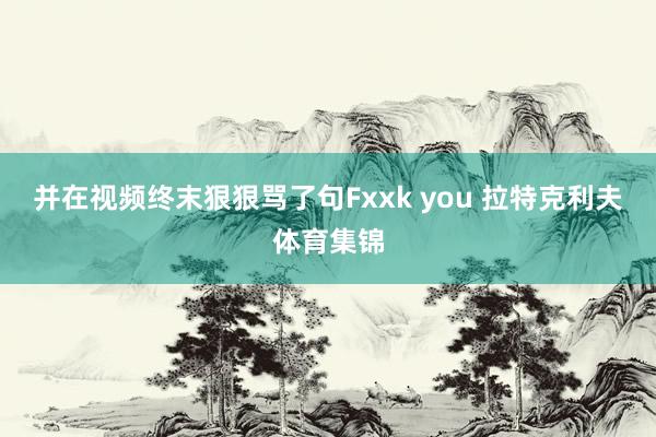 并在视频终末狠狠骂了句Fxxk you 拉特克利夫体育集锦