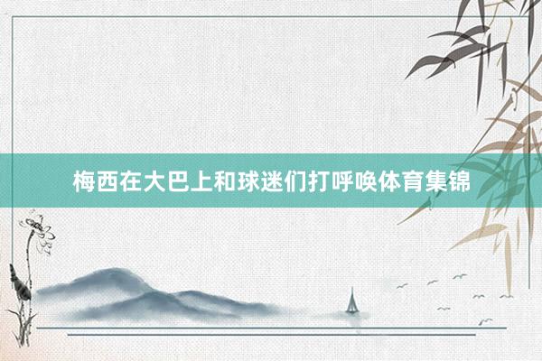 梅西在大巴上和球迷们打呼唤体育集锦