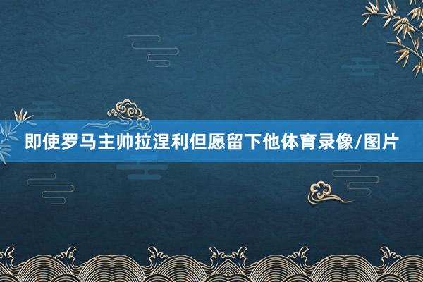 即使罗马主帅拉涅利但愿留下他体育录像/图片
