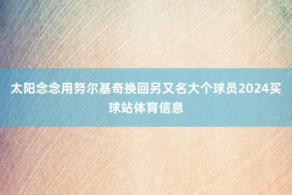 太阳念念用努尔基奇换回另又名大个球员2024买球站体育信息