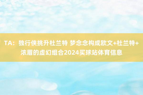 TA：独行侠挑升杜兰特 梦念念构成欧文+杜兰特+浓眉的虚幻组合2024买球站体育信息