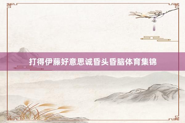打得伊藤好意思诚昏头昏脑体育集锦