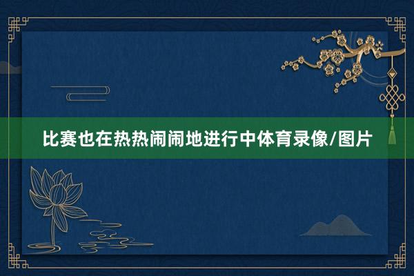 比赛也在热热闹闹地进行中体育录像/图片