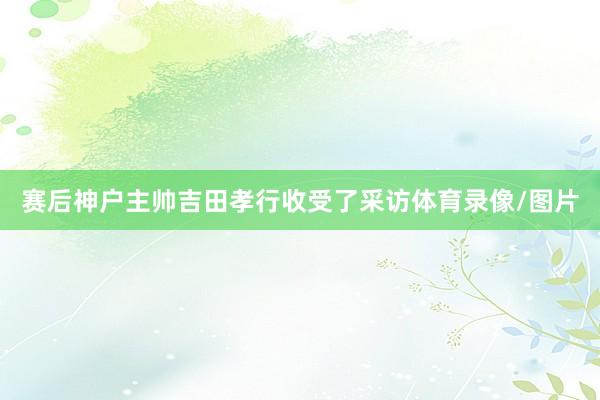 赛后神户主帅吉田孝行收受了采访体育录像/图片