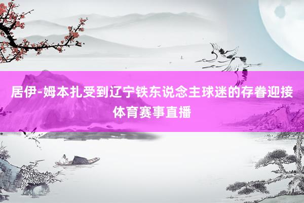 居伊-姆本扎受到辽宁铁东说念主球迷的存眷迎接体育赛事直播