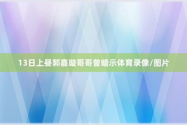 13日上昼郭嘉璇哥哥曾暗示体育录像/图片