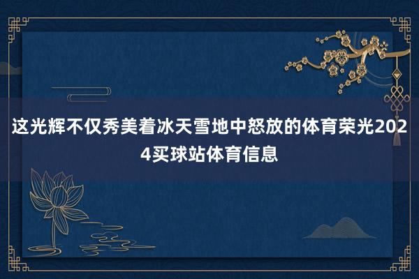 这光辉不仅秀美着冰天雪地中怒放的体育荣光2024买球站体育信息