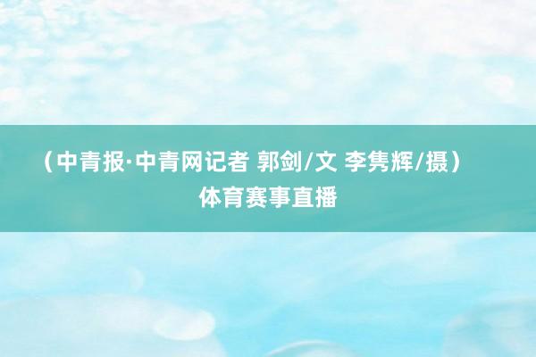 （中青报·中青网记者 郭剑/文 李隽辉/摄）     体育赛事直播