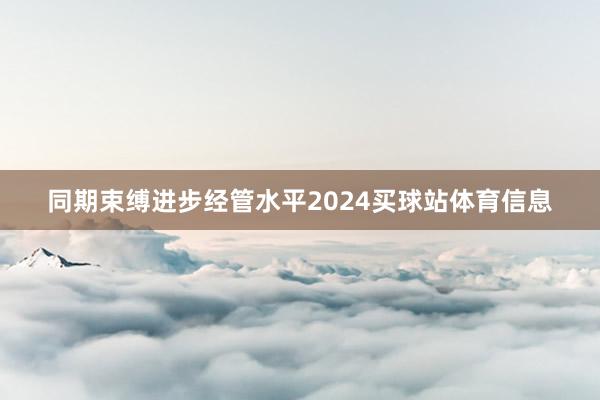 同期束缚进步经管水平2024买球站体育信息