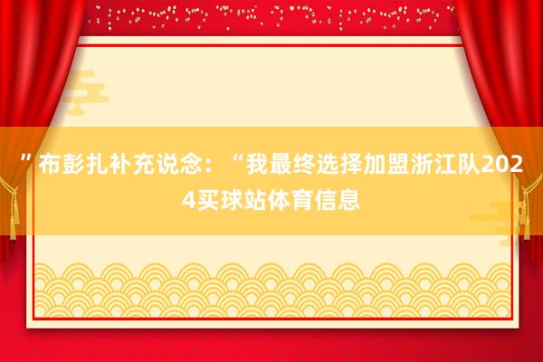 ”布彭扎补充说念：“我最终选择加盟浙江队2024买球站体育信息
