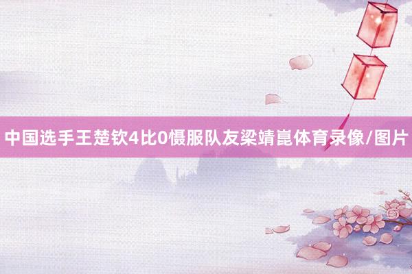 中国选手王楚钦4比0慑服队友梁靖崑体育录像/图片
