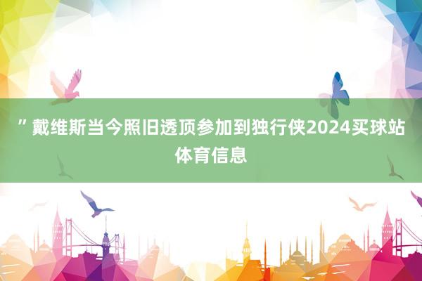 ”戴维斯当今照旧透顶参加到独行侠2024买球站体育信息
