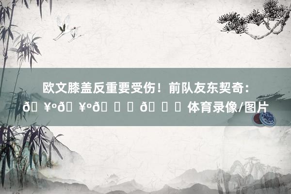 欧文膝盖反重要受伤！前队友东契奇：🥺🥺🙏🙏体育录像/图片
