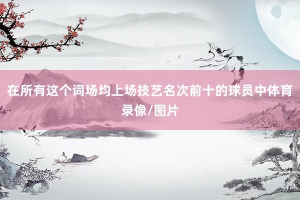 在所有这个词场均上场技艺名次前十的球员中体育录像/图片
