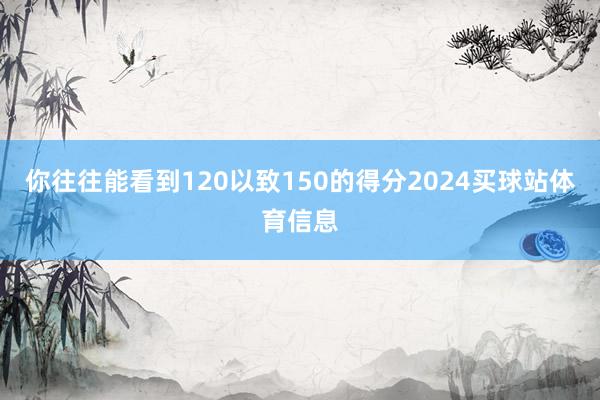 你往往能看到120以致150的得分2024买球站体育信息