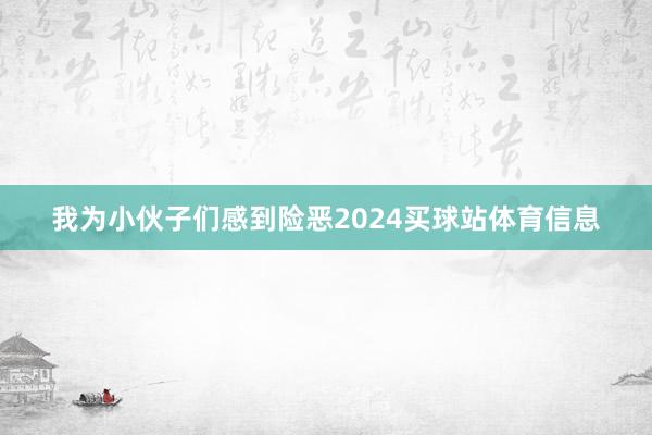 我为小伙子们感到险恶2024买球站体育信息