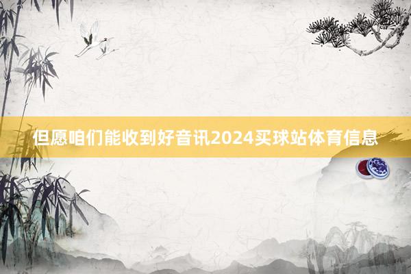 但愿咱们能收到好音讯2024买球站体育信息
