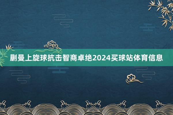 蒯曼上旋球抗击智商卓绝2024买球站体育信息
